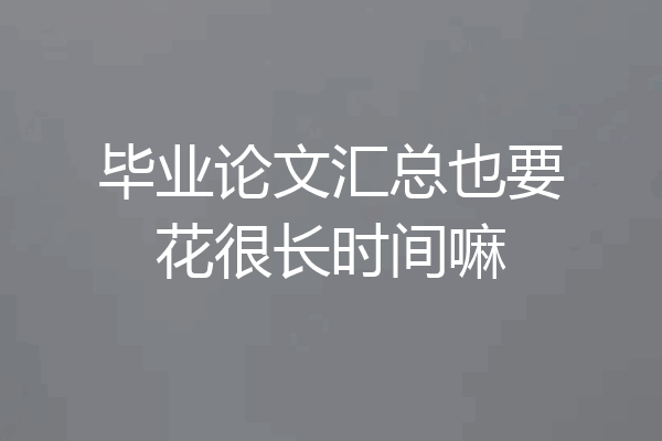 毕业论文汇总也要花很长时间嘛