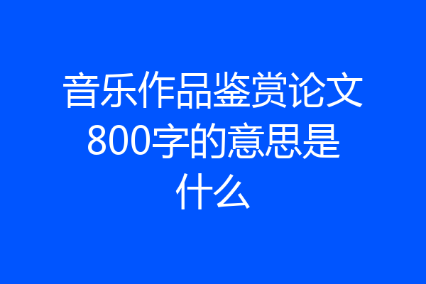 音乐作品鉴赏论文800字的意思是什么