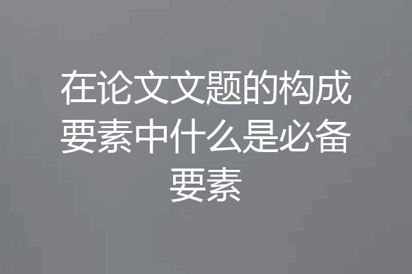 在论文文题的构成要素中什么是必备要素