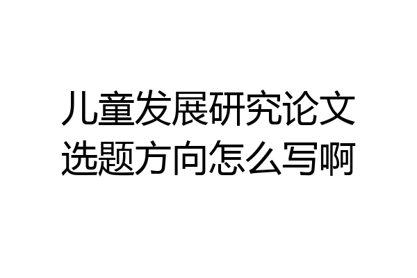 儿童发展研究论文选题方向怎么写啊