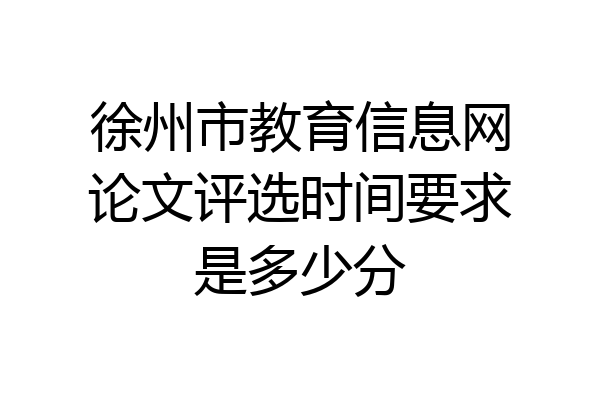 徐州市教育信息网论文评选时间要求是多少分