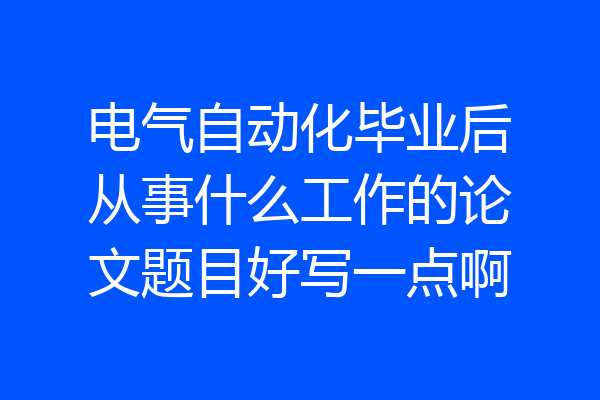 电气自动化毕业后从事什么工作的论文题目好写一点啊