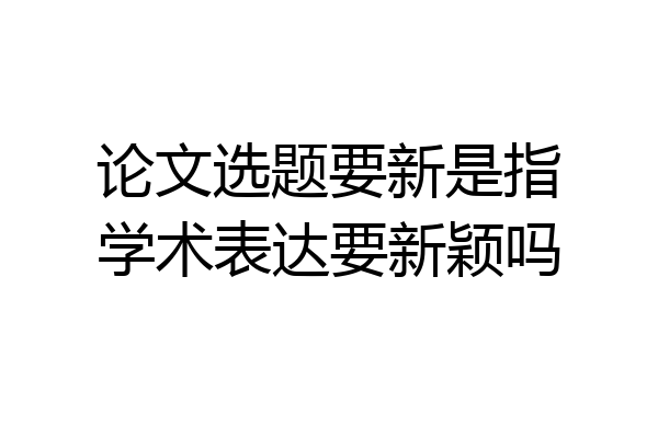 论文选题要新是指学术表达要新颖吗