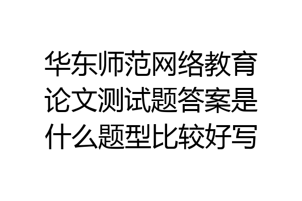 华东师范网络教育论文测试题答案是什么题型比较好写