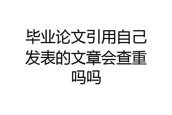 毕业论文引用自己发表的文章会查重吗吗