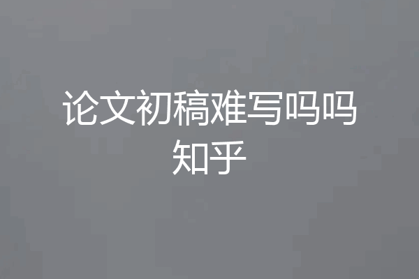 论文初稿难写吗吗知乎