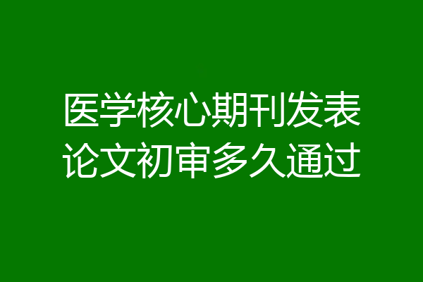 医学核心期刊发表论文初审多久通过