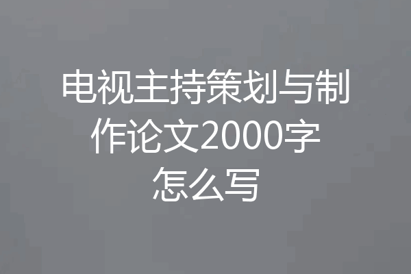 电视主持策划与制作论文2000字怎么写