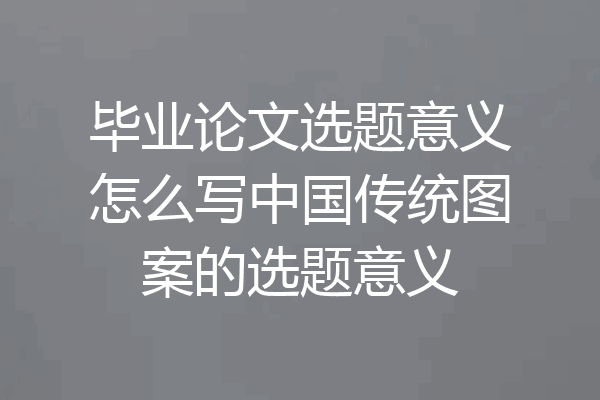毕业论文选题意义怎么写中国传统图案的选题意义