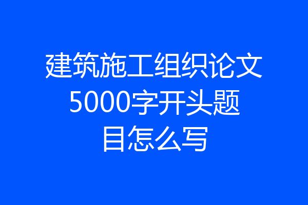 建筑施工组织论文5000字开头题目怎么写