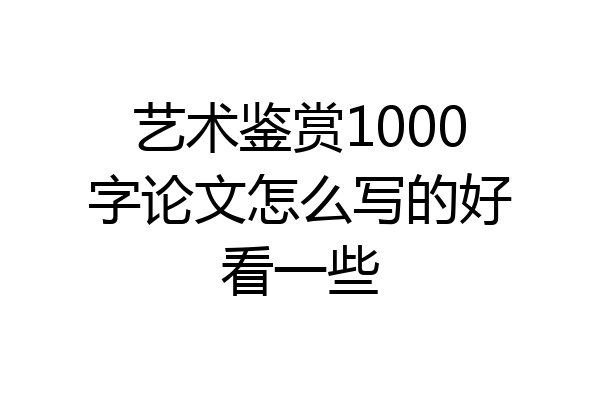 艺术鉴赏1000字论文怎么写的好看一些