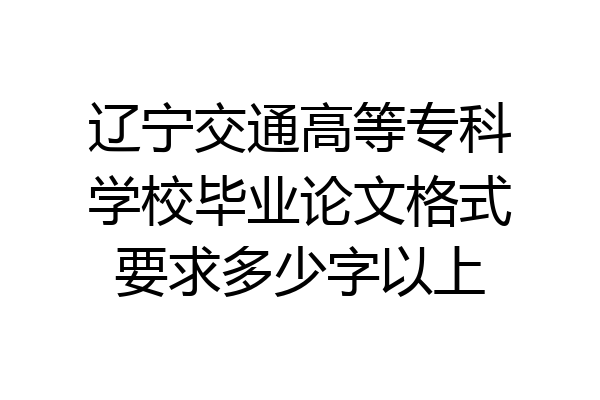辽宁交通高等专科学校毕业论文格式要求多少字以上