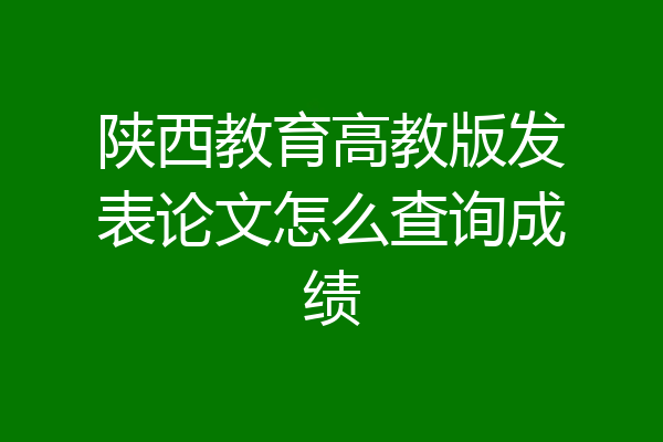 陕西教育高教版发表论文怎么查询成绩