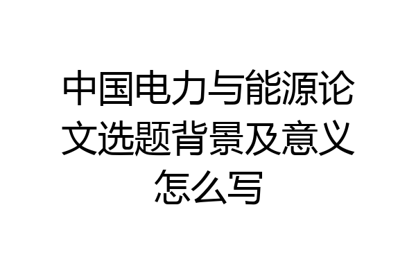 中国电力与能源论文选题背景及意义怎么写