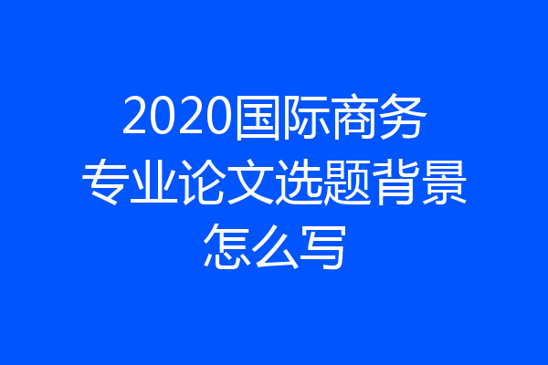 2020国际商务专业论文选题背景怎么写