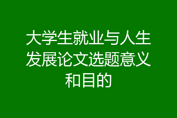 大学生就业与人生发展论文选题意义和目的
