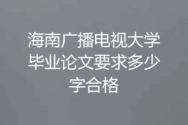 海南广播电视大学毕业论文要求多少字合格