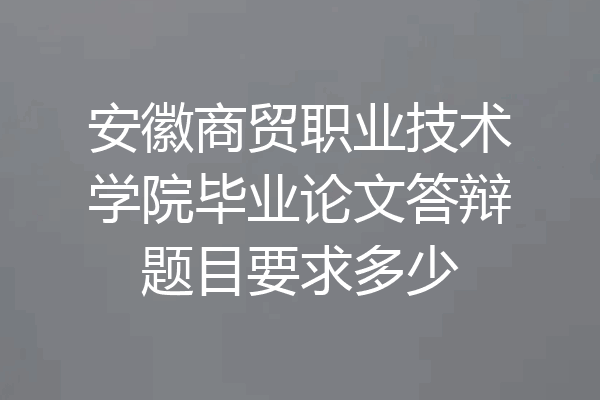 安徽商贸职业技术学院毕业论文答辩题目要求多少