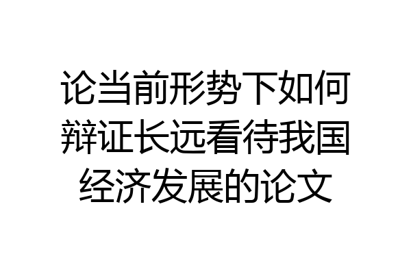 论当前形势下如何辩证长远看待我国经济发展的论文