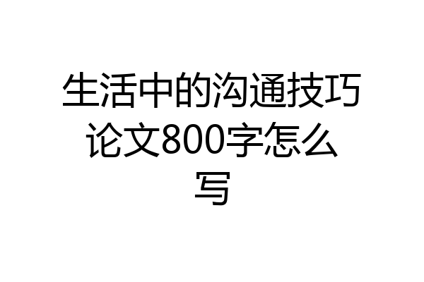 生活中的沟通技巧论文800字怎么写