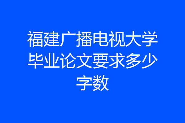 福建广播电视大学毕业论文要求多少字数