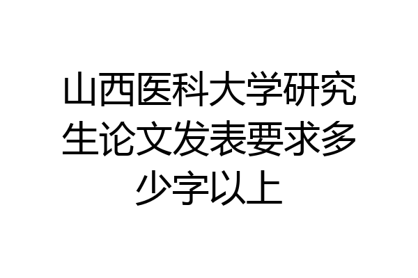 山西医科大学研究生论文发表要求多少字以上