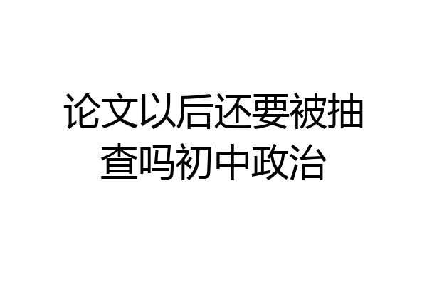 论文以后还要被抽查吗初中政治