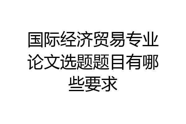 国际经济贸易专业论文选题题目有哪些要求