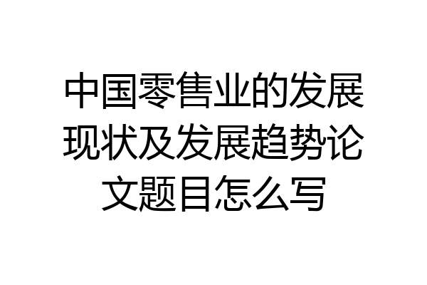 中国零售业的发展现状及发展趋势论文题目怎么写