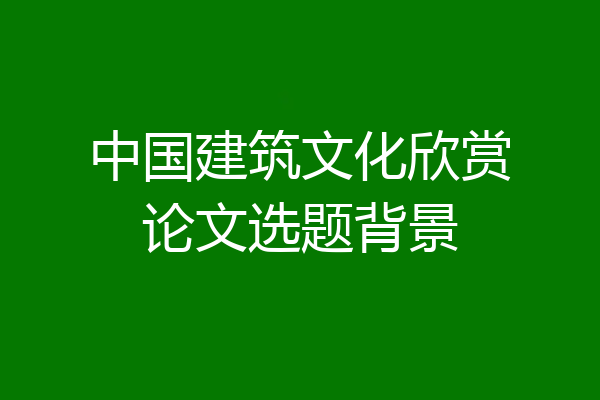 中国建筑文化欣赏论文选题背景