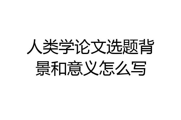 人类学论文选题背景和意义怎么写