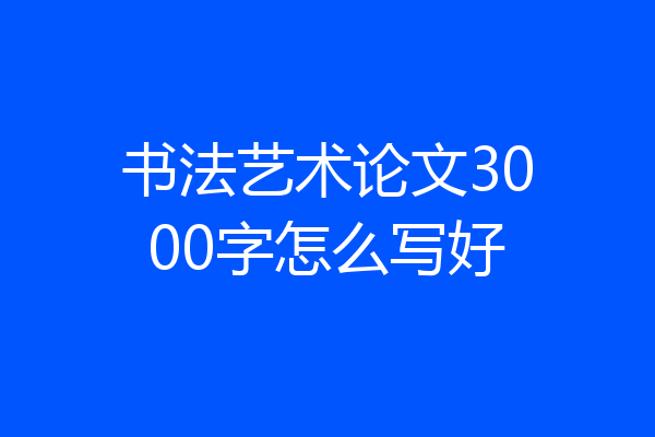 书法艺术论文3000字怎么写好