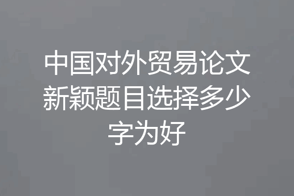 中国对外贸易论文新颖题目选择多少字为好