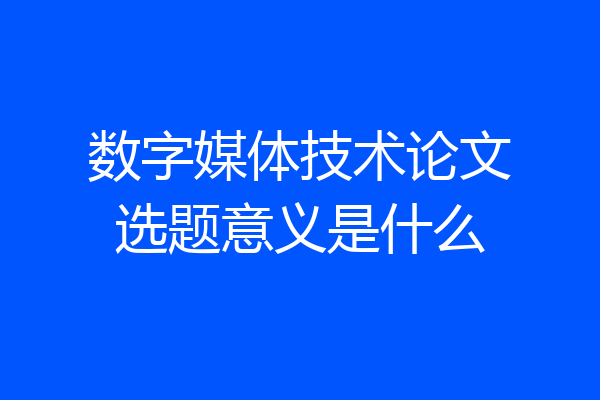 数字媒体技术论文选题意义是什么