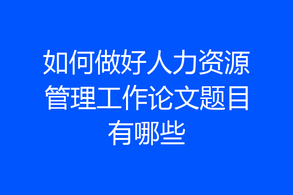 如何做好人力资源管理工作论文题目有哪些