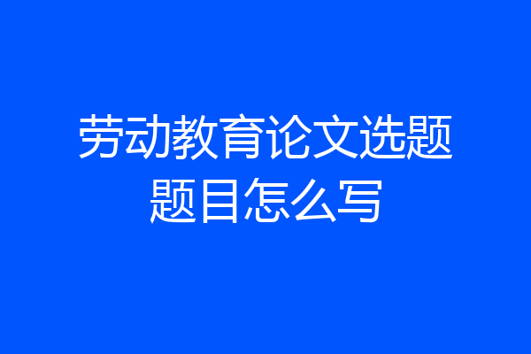 劳动教育论文选题题目怎么写