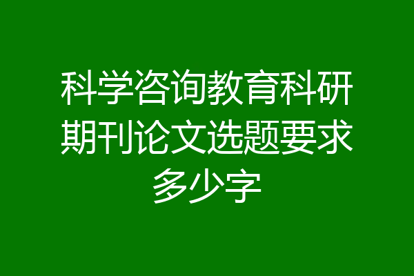 科学咨询教育科研期刊论文选题要求多少字