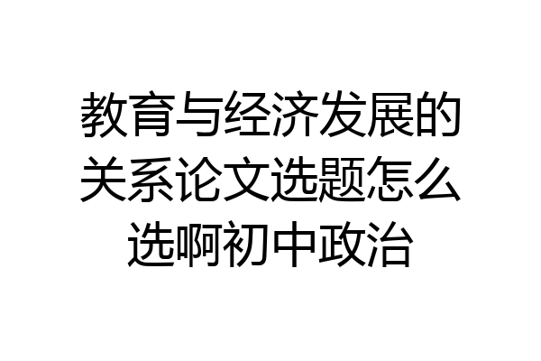 教育与经济发展的关系论文选题怎么选啊初中政治