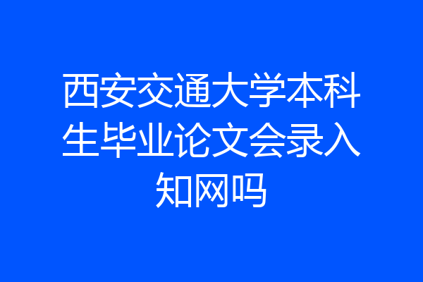 西安交通大学本科生毕业论文会录入知网吗