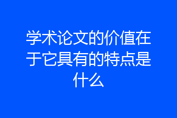 学术论文的价值在于它具有的特点是什么