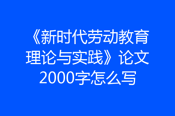 《新时代劳动教育理论与实践》论文2000字怎么写