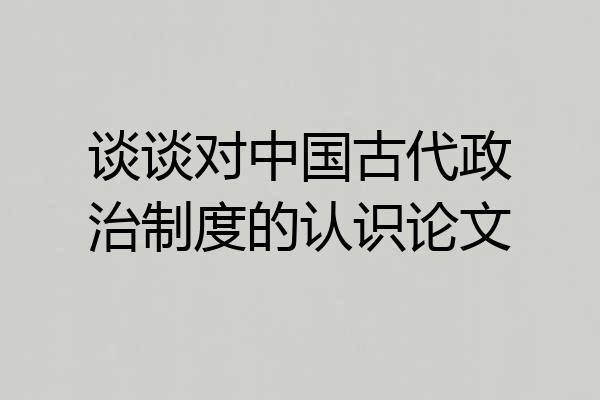 谈谈对中国古代政治制度的认识论文