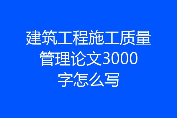 建筑工程施工质量管理论文3000字怎么写