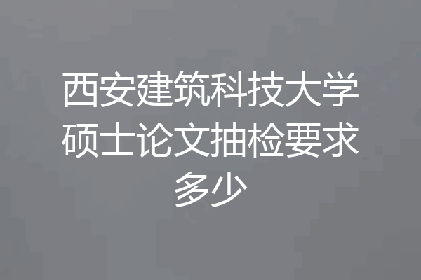 西安建筑科技大学硕士论文抽检要求多少