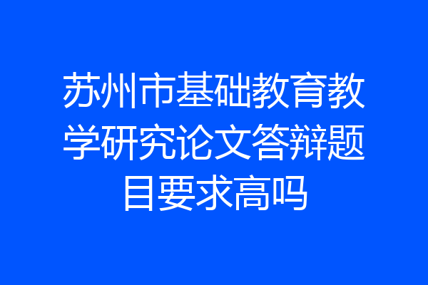 苏州市基础教育教学研究论文答辩题目要求高吗