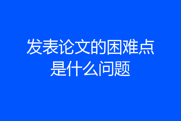发表论文的困难点是什么问题