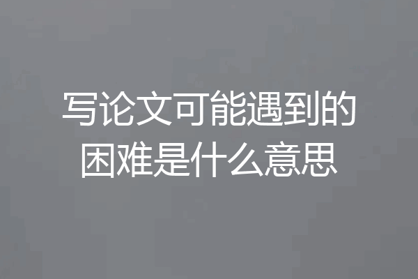 写论文可能遇到的困难是什么意思