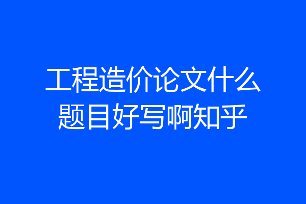 工程造价论文什么题目好写啊知乎