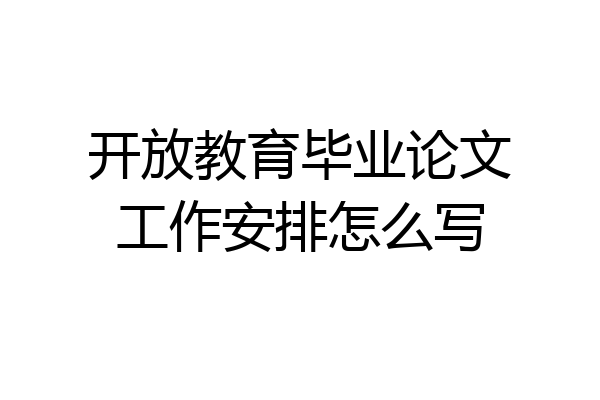 开放教育毕业论文工作安排怎么写