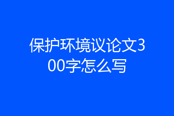 保护环境议论文300字怎么写